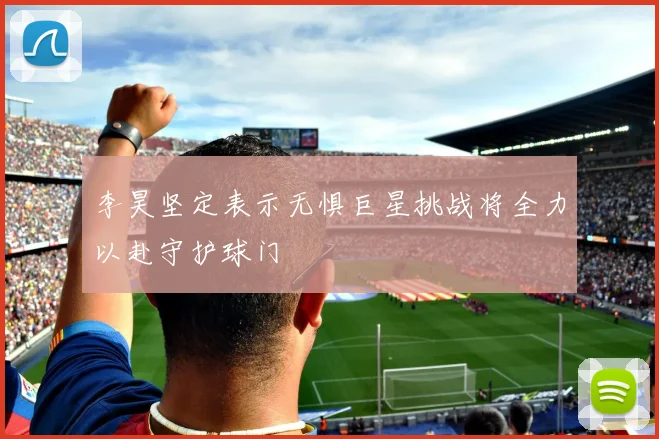 李昊坚定表示无惧巨星挑战将全力以赴守护球门