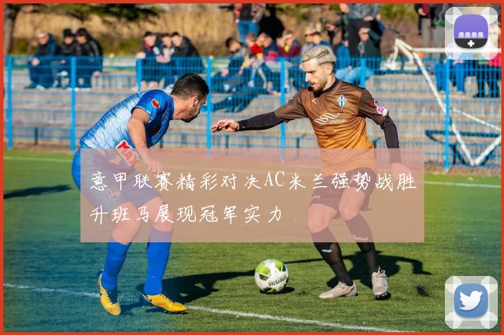 意甲联赛精彩对决AC米兰强势战胜升班马展现冠军实力