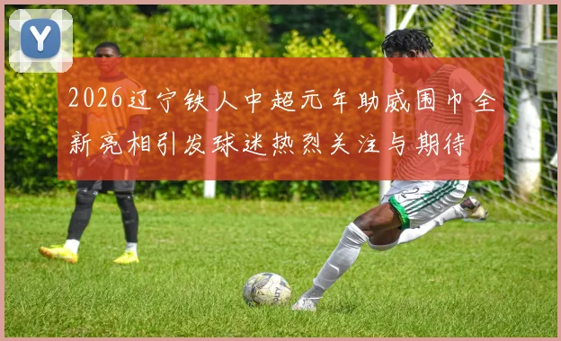 2026辽宁铁人中超元年助威围巾全新亮相引发球迷热烈关注与期待