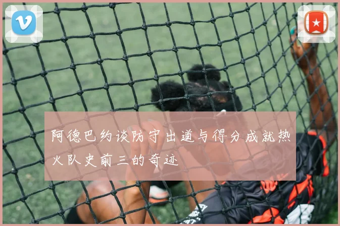 阿德巴约谈防守出道与得分成就热火队史前三的奇迹