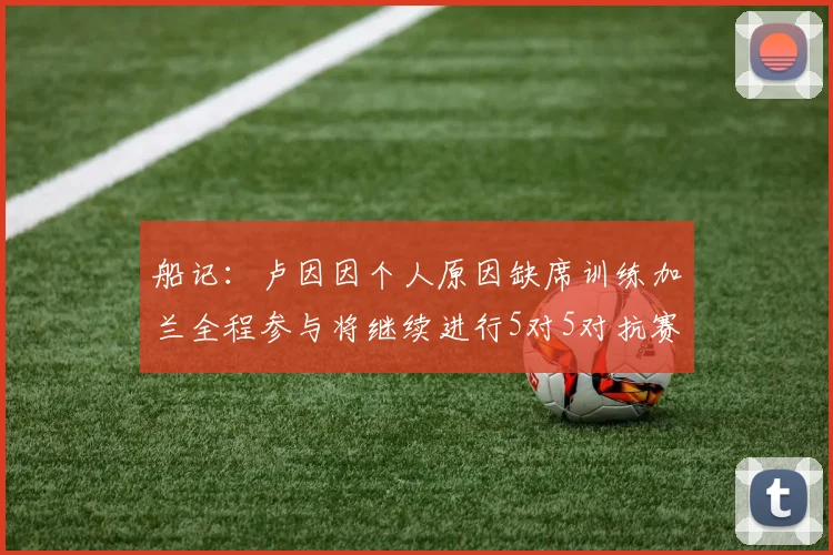 船记：卢因因个人原因缺席训练加兰全程参与将继续进行5对5对抗赛