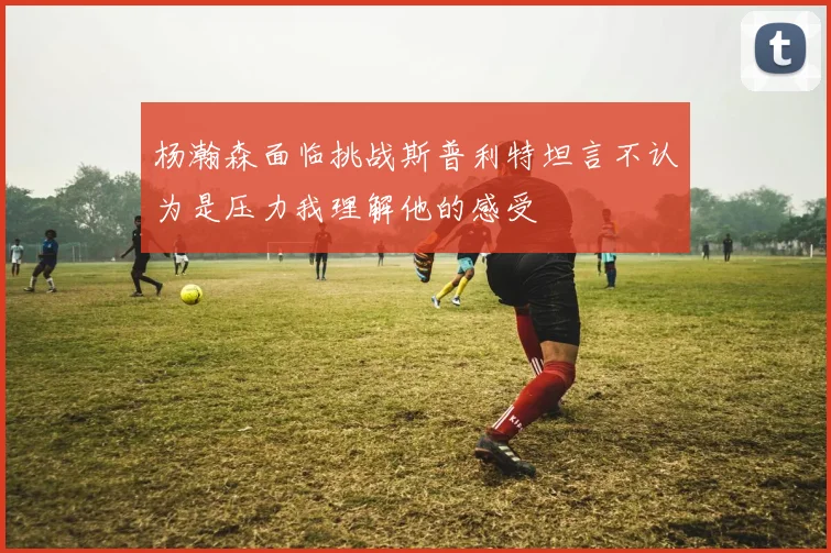 杨瀚森面临挑战斯普利特坦言不认为是压力我理解他的感受