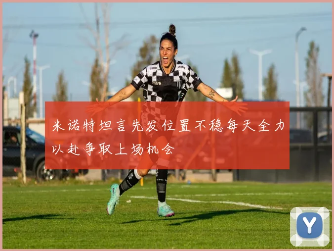 米诺特坦言先发位置不稳每天全力以赴争取上场机会
