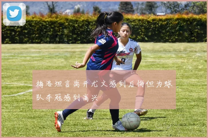 梅洛坦言离开尤文感到后悔但为球队夺冠感到高兴