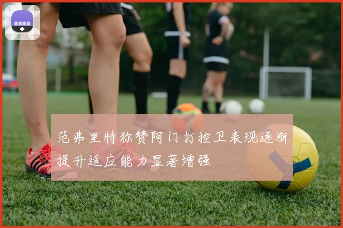 范弗里特称赞阿门打控卫表现逐渐提升适应能力显著增强