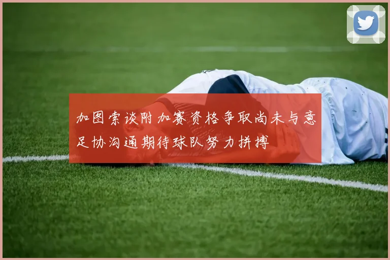 加图索谈附加赛资格争取尚未与意足协沟通期待球队努力拼搏