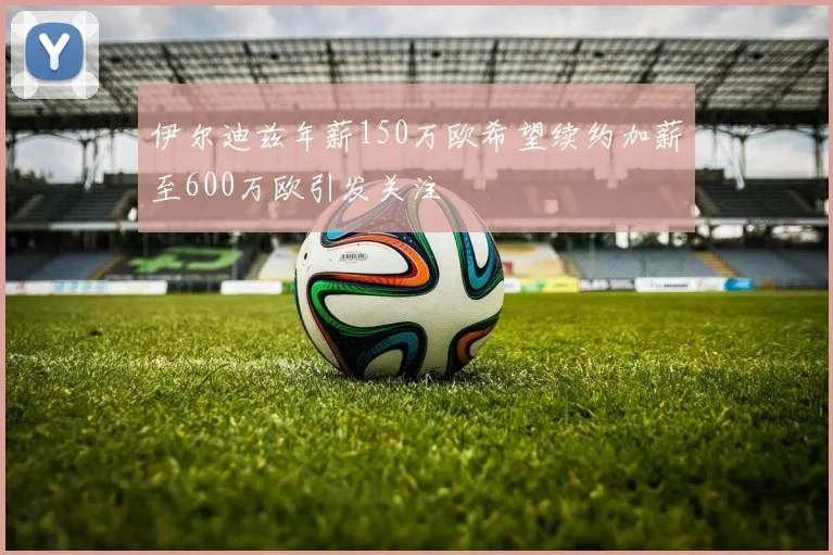 伊尔迪兹年薪150万欧希望续约加薪至600万欧引发关注