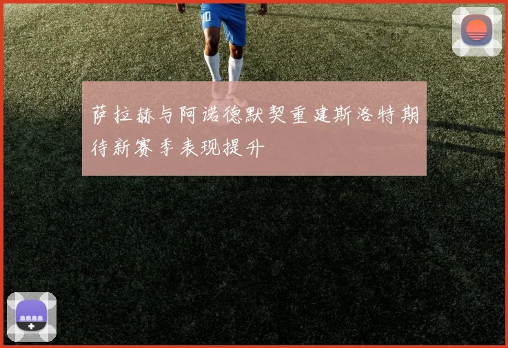 萨拉赫与阿诺德默契重建斯洛特期待新赛季表现提升