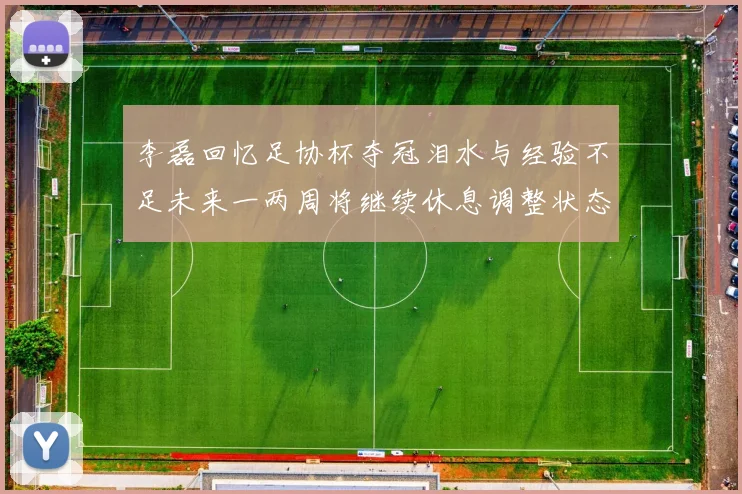 李磊回忆足协杯夺冠泪水与经验不足未来一两周将继续休息调整状态