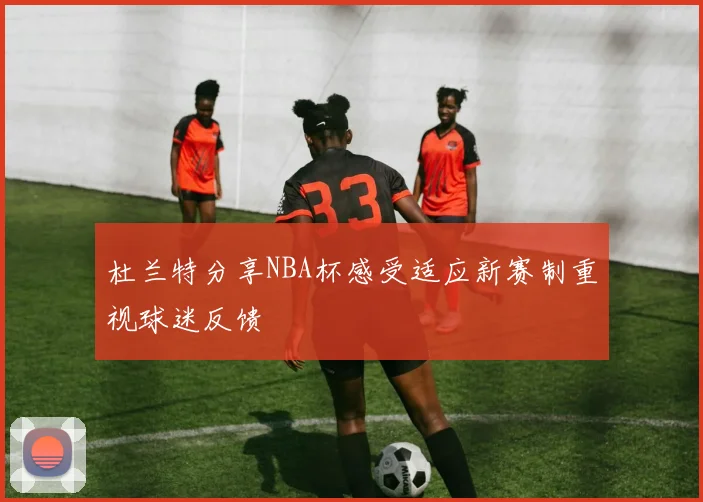 杜兰特分享NBA杯感受适应新赛制重视球迷反馈