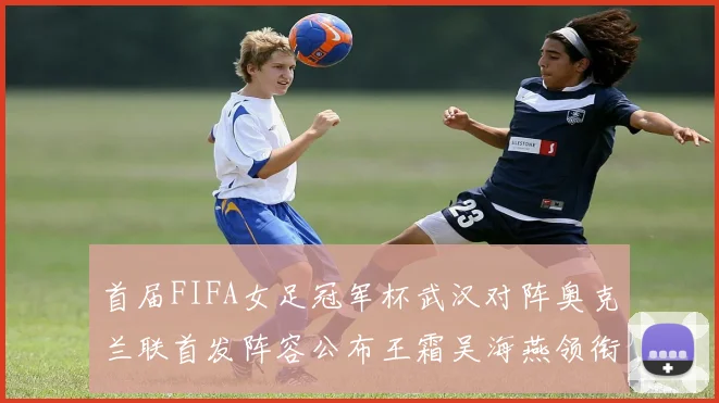 首届FIFA女足冠军杯武汉对阵奥克兰联首发阵容公布王霜吴海燕领衔出战