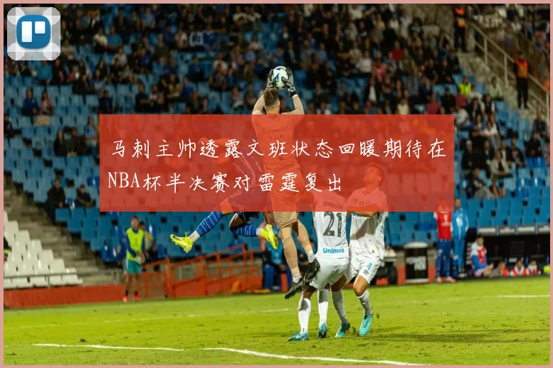 马刺主帅透露文班状态回暖期待在NBA杯半决赛对雷霆复出