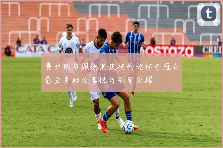费尔明与佩德里庆祝西超杯夺冠合影分享助攻喜悦与冠军荣耀