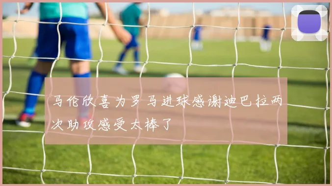 马伦欣喜为罗马进球感谢迪巴拉两次助攻感受太棒了