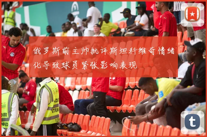 俄罗斯前主帅批评斯坦科维奇情绪化导致球员紧张影响表现