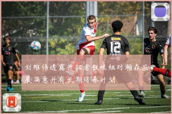 刘维伟透露开拓者教练组对瀚森发展满意并有长期培养计划