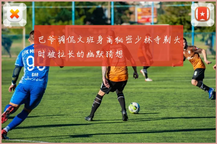 巴爷调侃文班身高秘密少林寺剃头时被拉长的幽默猜想